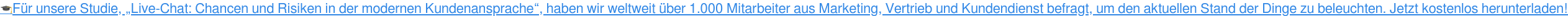 Für unsere Studie, „Live-Chat: Chancen und Risiken in der modernen Kundenansprache“, haben wir weltweit über 1.000 Mitarbeiter aus Marketing, Vertrieb und Kundendienst befragt, um den aktuellen Stand der Dinge zu beleuchten. Jetzt kostenlos herunterladen!