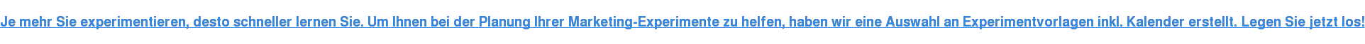 Je mehr Sie experimentieren, desto schneller lernen Sie. Um Ihnen bei der Planung Ihrer Marketing-Experimente zu helfen, haben wir eine Auswahl an Experimentvorlagen inkl. Kalender erstellt. Legen Sie jetzt los!