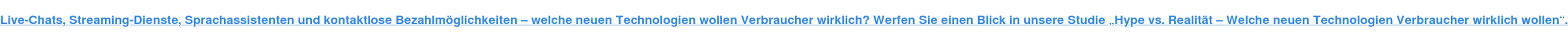 Live-Chats, Streaming-Dienste, Sprachassistenten und kontaktlose Bezahlmöglichkeiten – welche neuen Technologien wollen Verbraucher wirklich? Werfen Sie einen Blick in unsere Studie „Hype vs. Realität – Welche neuen Technologien Verbraucher wirklich wollen“.