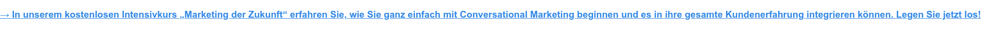 In unserem Intensivkurs „Marketing der Zukunft“ erfahren Sie, wie Sie ganz einfach mit Conversational Marketing beginnen und es in ihre gesamte Kundenerfahrung integrieren können. Legen Sie jetzt los!